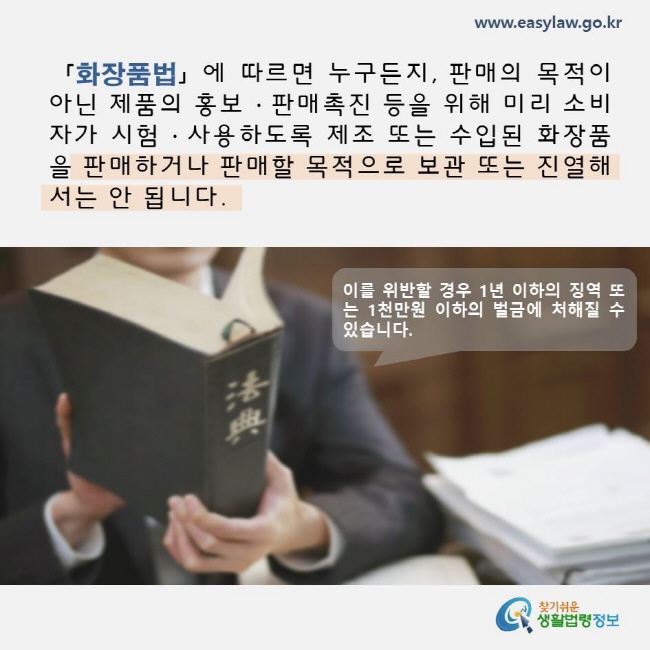 화장품법에 따르면 누구든지, 판매의 목적이 아닌 제품의 홍보, 판매촉진 등을 위해 미리 소비자가 시험, 사용하도록 제조 또는 수입된 화장품을 판매하거나 판매할 목적으로 보관 또는 진열해서는 안됩니다. 이를 위반할 경우 1년 이하의 징역 또는 1천만원 이하의 벌금에 처해질 수 있습니다. www.easylaw.go.kr 찾기쉬운 생활법령정보 로고
